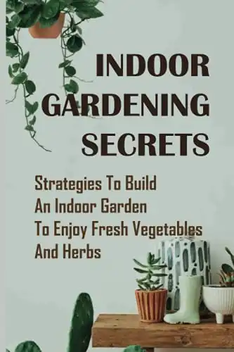 Indoor Gardening Secrets: Strategies To Build An Indoor Garden To Enjoy